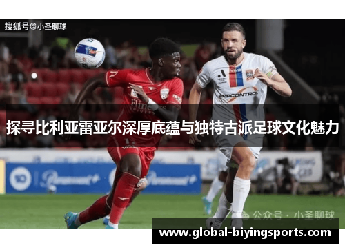 探寻比利亚雷亚尔深厚底蕴与独特古派足球文化魅力