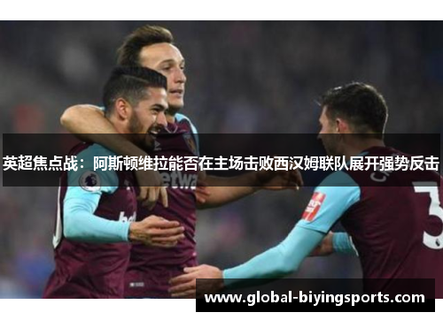 英超焦点战：阿斯顿维拉能否在主场击败西汉姆联队展开强势反击